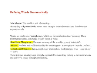 Defining Words Grammatically
•Morpheme: The smallest unit of meaning.
•According to Lyons (1968), words have stronger internal connections than between
separate words.
Words are made up of morphemes, which are the smallest units of meaning. These
morphemes form a structured system within a word:
•Root/Base Morpheme: The core meaning of the word (e.g., help in helpful).
•Affixes: Prefixes and suffixes modify the meaning (un- in unhappy or -ness in kindness).
•Inflectional Changes: Tense, number, or grammatical modifications (run → ran or cat
→ cats).
These internal structures are strongly connected because they belong to the same lexeme
and convey a single conceptual meaning.
 