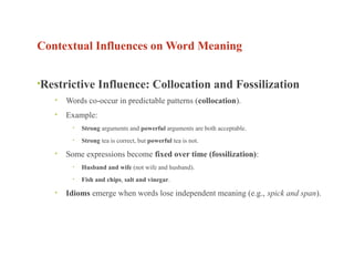 Contextual Influences on Word Meaning
•Restrictive Influence: Collocation and Fossilization
• Words co-occur in predictable patterns (collocation).
• Example:
• Strong arguments and powerful arguments are both acceptable.
• Strong tea is correct, but powerful tea is not.
• Some expressions become fixed over time (fossilization):
• Husband and wife (not wife and husband).
• Fish and chips, salt and vinegar.
• Idioms emerge when words lose independent meaning (e.g., spick and span).
 