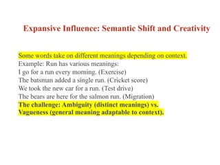 Expansive Influence: Semantic Shift and Creativity
Some words take on different meanings depending on context.
Example: Run has various meanings:
I go for a run every morning. (Exercise)
The batsman added a single run. (Cricket score)
We took the new car for a run. (Test drive)
The bears are here for the salmon run. (Migration)
The challenge: Ambiguity (distinct meanings) vs.
Vagueness (general meaning adaptable to context).
 