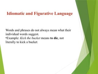 Words and phrases do not always mean what their
individual words suggest.
•Example: Kick the bucket means to die, not
literally to kick a bucket.
Idiomatic and Figurative Language
 