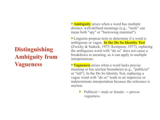 Distinguishing
Ambiguity from
Vagueness
Ambiguity arises when a word has multiple
distinct, well-defined meanings (e.g., "mole" can
mean both "spy" or "burrowing mammal").
Linguists propose tests to determine if a word is
ambiguous or vague. In the Do So Identity Test
(Zwicky & Sadock, 1975; Kempson, 1977), replacing
the ambiguous word with “do so” does not cause a
breakdown in meaning, as it can apply to multiple
interpretations.
Vagueness arises when a word lacks precise
meaning or has unclear boundaries (e.g., "publicist"
or "tall"). In the Do So Identity Test, replacing a
vague word with "do so" leads to an imprecise or
indeterminate interpretation because the reference is
unclear.
 Publicist = male or female → proves
vagueness.
 