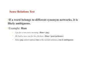 Sense Relations Test
•If a word belongs to different synonym networks, it is
likely ambiguous.
•Example: Run
• I go for a run every morning. (Run ≈ jog)
• He built a new run for his chickens. (Run ≈ pen/enclosure)
• Since jog cannot replace run in the second sentence, run is ambiguous.
 