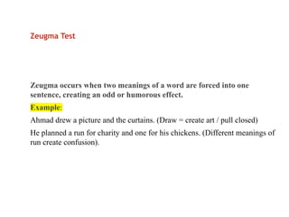 Zeugma Test
Zeugma occurs when two meanings of a word are forced into one
sentence, creating an odd or humorous effect.
Example:
Ahmad drew a picture and the curtains. (Draw = create art / pull closed)
He planned a run for charity and one for his chickens. (Different meanings of
run create confusion).
 