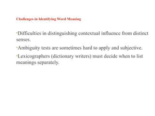 Challenges in Identifying Word Meaning
•Difficulties in distinguishing contextual influence from distinct
senses.
•Ambiguity tests are sometimes hard to apply and subjective.
•Lexicographers (dictionary writers) must decide when to list
meanings separately.
 