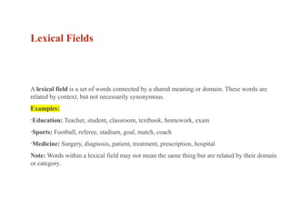 Lexical Fields
A lexical field is a set of words connected by a shared meaning or domain. These words are
related by context, but not necessarily synonymous.
Examples:
•Education: Teacher, student, classroom, textbook, homework, exam
•Sports: Football, referee, stadium, goal, match, coach
•Medicine: Surgery, diagnosis, patient, treatment, prescription, hospital
Note: Words within a lexical field may not mean the same thing but are related by their domain
or category.
 