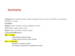 Synonymy
Synonyms are words that share similar meanings. However, they may differ in connotation,
formality, or usage.
Examples:
•
Happy: Joyful, cheerful, content, delighted, ecstatic
•
Fast: Quick, rapid, speedy, swift
•
Begin: Start, commence, initiate, launch
Contextual Differences:
•
Big vs. Large:
• A big mistake (common usage)
• A large amount of money (more formal)
•
Buy vs. Purchase:
• I bought a new phone (casual)
• The company purchased new equipment (formal)
 
