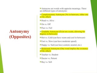 Antonymy
(Opposites)
Antonyms are words with opposite meanings. There
are different types of antonyms:
Complementary Antonyms (No in-between, either one
or the other):
Dead vs. Alive
On vs. Off
Pass vs. Fail
Gradable Antonyms (Exist on a scale, allowing for
degrees in between):
Hot vs. Cold (can have warm and cool in between)
Fast vs. Slow (can have moderate speed)
Happy vs. Sad (can have content, neutral, etc.)
Relational Antonyms (One word implies the existence
of the other):
Teacher vs. Student
Doctor vs. Patient
Buy vs. Sell
 