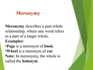 Meronymy describes a part-whole
relationship, where one word refers
to a part of a larger whole.
Examples:
•Page is a meronym of book.
•Wheel is a meronym of car.
Note: In meronymy, the whole is
called the holonym.
Meronymy
 