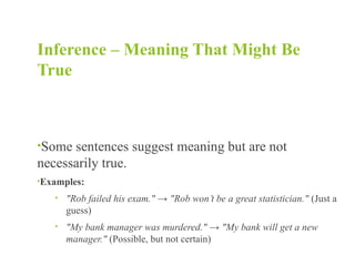 Inference – Meaning That Might Be
True
•Some sentences suggest meaning but are not
necessarily true.
•Examples:
• "Rob failed his exam." → "Rob won’t be a great statistician." (Just a
guess)
• "My bank manager was murdered." → "My bank will get a new
manager." (Possible, but not certain)
 