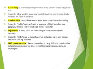  Narrowing: A word's meaning becomes more specific than it originally
was.
 Example: Meat used to mean any kind of food, but now it specifically
refers to the flesh of animals
 Amelioration: A word takes on a more positive or elevated meaning.
 Example: "Noble" once referred to a person of high birth but now
generally denotes someone of high moral character.
 Pejoration: A word takes on a more negative or less favorable
meaning.
 Example: "Silly" used to mean happy or fortunate, but it now means
foolish or lacking in sense.
 Shift in connotation: Words can evolve to carry different emotional or
cultural associations over time, even if the literal meaning remains
unchanged.
 