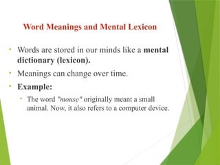 Word Meanings and Mental Lexicon
• Words are stored in our minds like a mental
dictionary (lexicon).
• Meanings can change over time.
• Example:
• The word "mouse" originally meant a small
animal. Now, it also refers to a computer device.
 