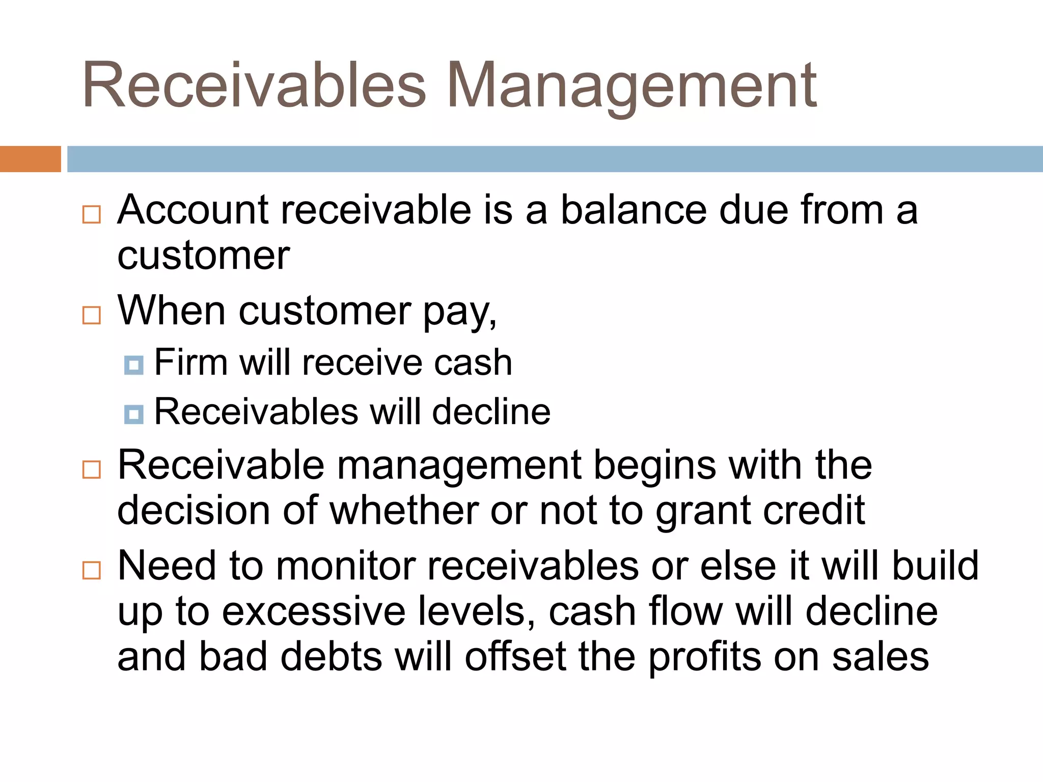 Receivables Management
 Account receivable is a balance due from a
customer
 When customer pay,
 Firm will receive cash
 Receivables will decline
 Receivable management begins with the
decision of whether or not to grant credit
 Need to monitor receivables or else it will build
up to excessive levels, cash flow will decline
and bad debts will offset the profits on sales
 