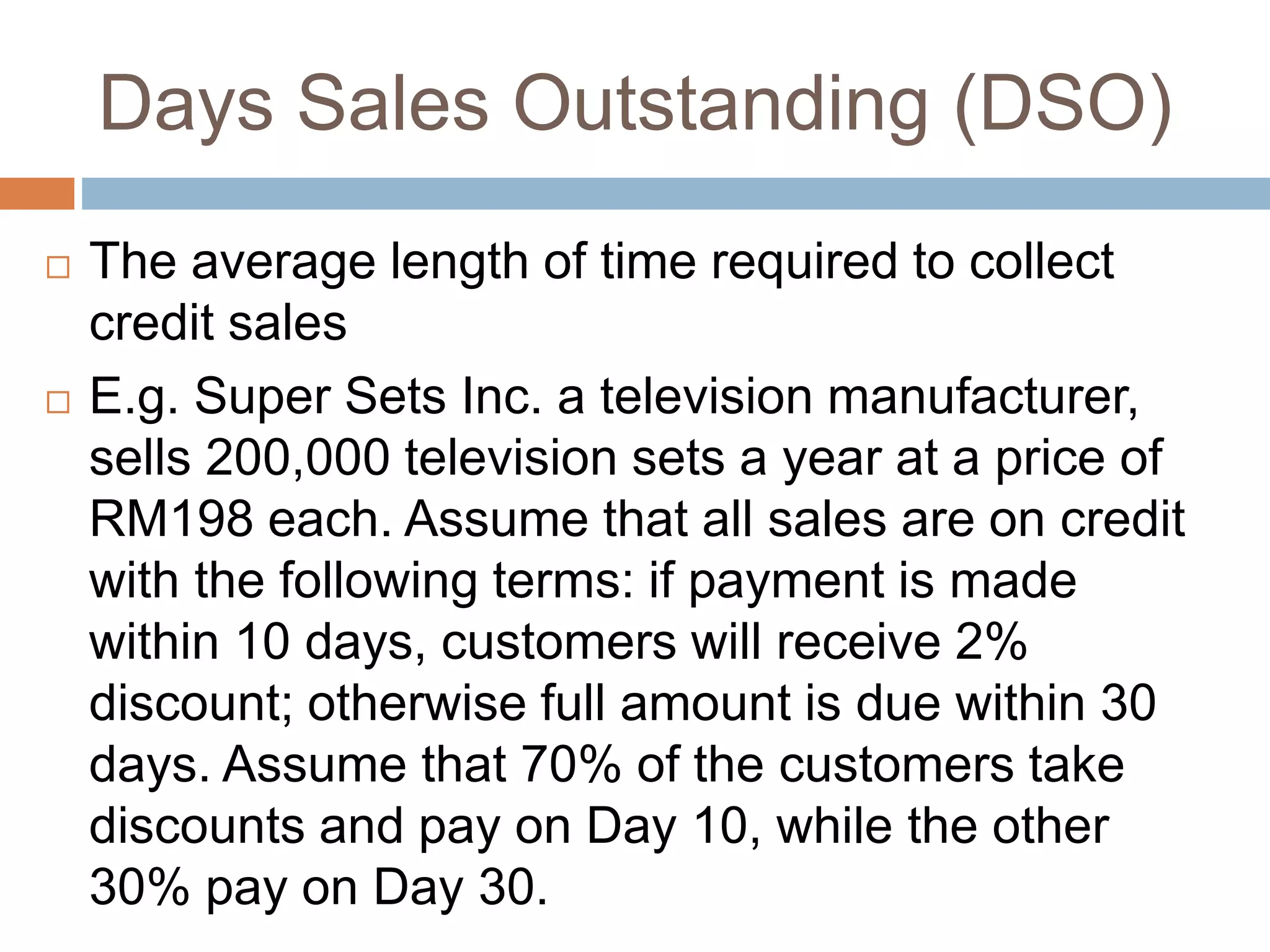 Days Sales Outstanding (DSO)
 The average length of time required to collect
credit sales
 E.g. Super Sets Inc. a television manufacturer,
sells 200,000 television sets a year at a price of
RM198 each. Assume that all sales are on credit
with the following terms: if payment is made
within 10 days, customers will receive 2%
discount; otherwise full amount is due within 30
days. Assume that 70% of the customers take
discounts and pay on Day 10, while the other
30% pay on Day 30.
 