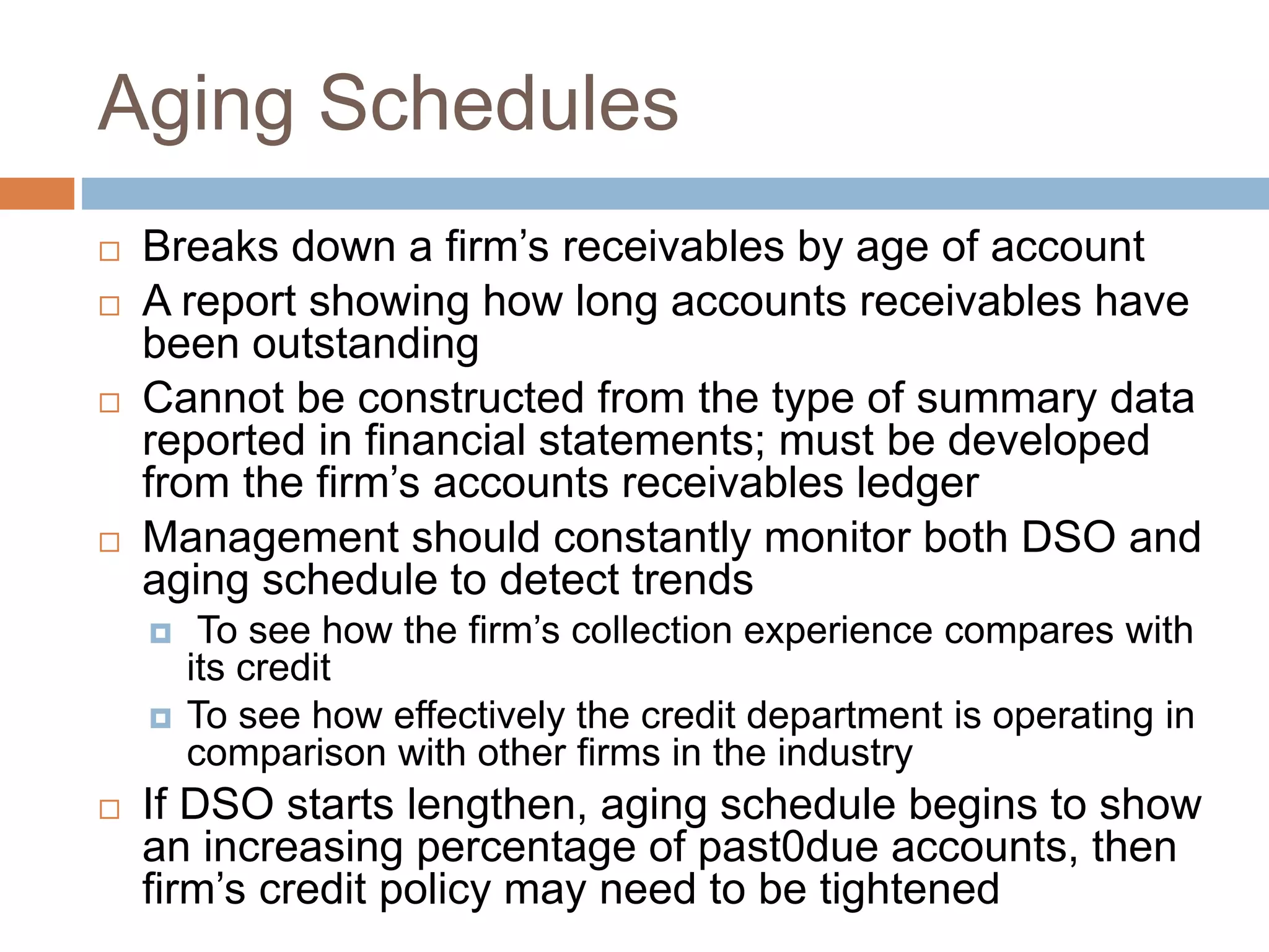 Aging Schedules
 Breaks down a firm’s receivables by age of account
 A report showing how long accounts receivables have
been outstanding
 Cannot be constructed from the type of summary data
reported in financial statements; must be developed
from the firm’s accounts receivables ledger
 Management should constantly monitor both DSO and
aging schedule to detect trends
 To see how the firm’s collection experience compares with
its credit
 To see how effectively the credit department is operating in
comparison with other firms in the industry
 If DSO starts lengthen, aging schedule begins to show
an increasing percentage of past0due accounts, then
firm’s credit policy may need to be tightened
 