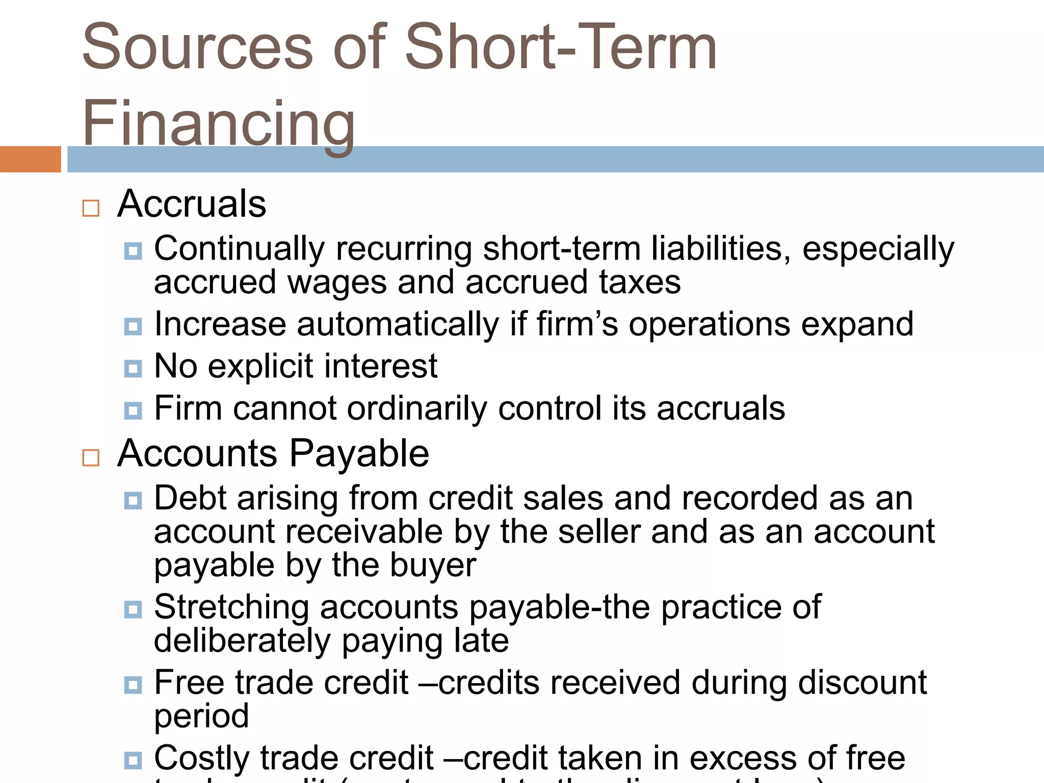 Sources of Short-Term
Financing
 Accruals
 Continually recurring short-term liabilities, especially
accrued wages and accrued taxes
 Increase automatically if firm’s operations expand
 No explicit interest
 Firm cannot ordinarily control its accruals
 Accounts Payable
 Debt arising from credit sales and recorded as an
account receivable by the seller and as an account
payable by the buyer
 Stretching accounts payable-the practice of
deliberately paying late
 Free trade credit –credits received during discount
period
 Costly trade credit –credit taken in excess of free
 