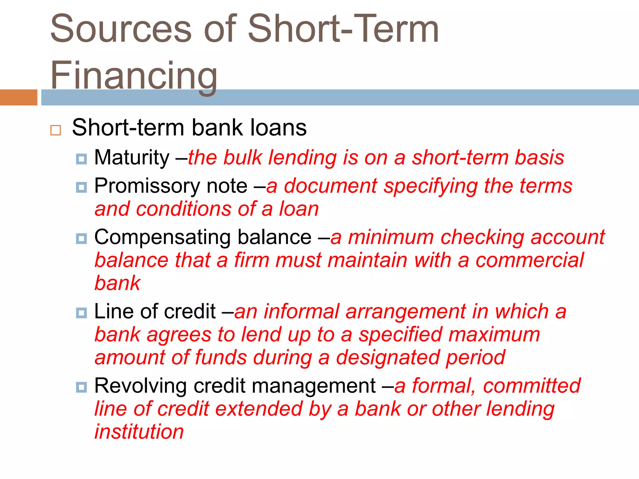 Sources of Short-Term
Financing
 Short-term bank loans
 Maturity –the bulk lending is on a short-term basis
 Promissory note –a document specifying the terms
and conditions of a loan
 Compensating balance –a minimum checking account
balance that a firm must maintain with a commercial
bank
 Line of credit –an informal arrangement in which a
bank agrees to lend up to a specified maximum
amount of funds during a designated period
 Revolving credit management –a formal, committed
line of credit extended by a bank or other lending
institution
 