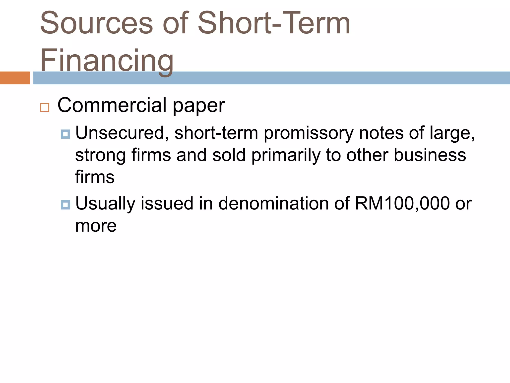 Sources of Short-Term
Financing
 Commercial paper
 Unsecured, short-term promissory notes of large,
strong firms and sold primarily to other business
firms
 Usually issued in denomination of RM100,000 or
more
 