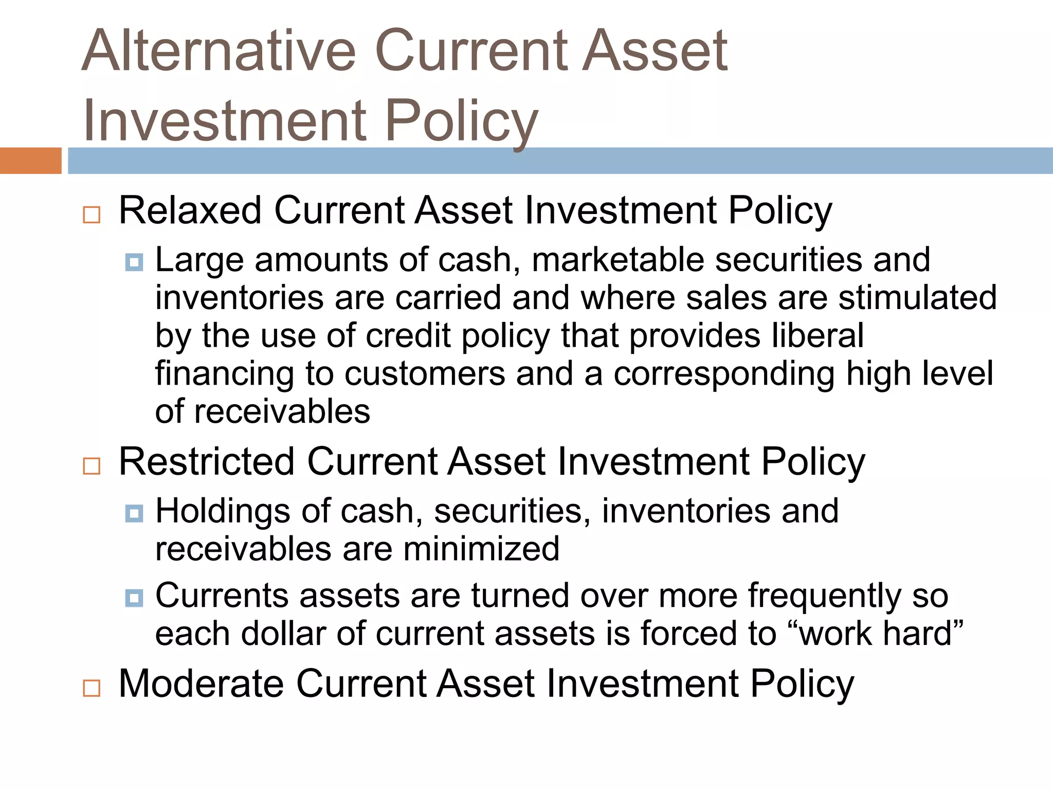 Alternative Current Asset
Investment Policy
 Relaxed Current Asset Investment Policy
 Large amounts of cash, marketable securities and
inventories are carried and where sales are stimulated
by the use of credit policy that provides liberal
financing to customers and a corresponding high level
of receivables
 Restricted Current Asset Investment Policy
 Holdings of cash, securities, inventories and
receivables are minimized
 Currents assets are turned over more frequently so
each dollar of current assets is forced to “work hard”
 Moderate Current Asset Investment Policy
 