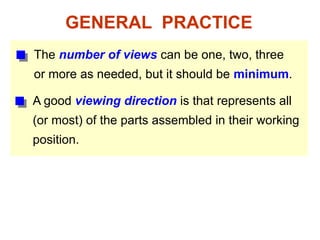 GENERAL PRACTICE
The number of views can be one, two, three
or more as needed, but it should be minimum.
A good viewing direction is that represents all
(or most) of the parts assembled in their working
position.
 