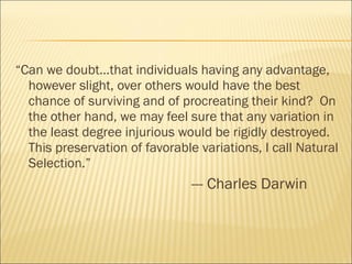 “ Can we doubt…that individuals having any advantage, however slight, over others would have the best chance of surviving and of procreating their kind?  On the other hand, we may feel sure that any variation in the least degree injurious would be rigidly destroyed.  This preservation of favorable variations, I call Natural Selection.” --- Charles Darwin 