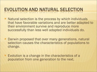 Natural selection is the process by which individuals that have favorable variations and are better adapted to their environment survive and reproduce more successfully than less well adapted individuals do. Darwin proposed that over many generations, natural selection causes the characteristics of populations to change. Evolution is a change in the characteristics of a population from one generation to the next. 