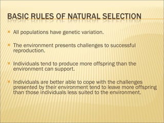 All populations have genetic variation. The environment presents challenges to successful reproduction. Individuals tend to produce more offspring than the environment can support. Individuals are better able to cope with the challenges presented by their environment tend to leave more offspring than those individuals less suited to the environment. 