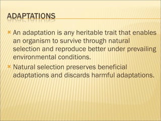 An adaptation is any heritable trait that enables an organism to survive through natural selection and reproduce better under prevailing environmental conditions. Natural selection preserves beneficial adaptations and discards harmful adaptations. 