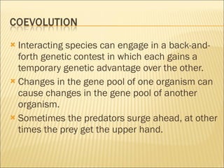 Interacting species can engage in a back-and-forth genetic contest in which each gains a temporary genetic advantage over the other. Changes in the gene pool of one organism can cause changes in the gene pool of another organism. Sometimes the predators surge ahead, at other times the prey get the upper hand. 