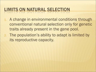 A change in environmental conditions through conventional natural selection only for genetic traits already present in the gene pool. The population’s ability to adapt is limited by its reproductive capacity. 