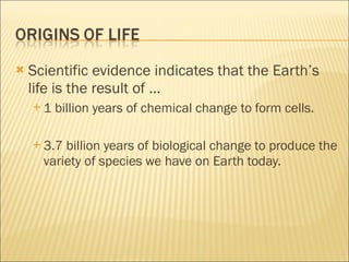 Scientific evidence indicates that the Earth’s life is the result of … 1 billion years of chemical change to form cells. 3.7 billion years of biological change to produce the variety of species we have on Earth today. 