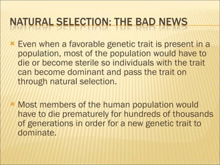 Even when a favorable genetic trait is present in a population, most of the population would have to die or become sterile so individuals with the trait can become dominant and pass the trait on through natural selection. Most members of the human population would have to die prematurely for hundreds of thousands of generations in order for a new genetic trait to dominate. 