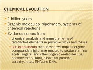 1 billion years Organic molecules, bipolymers, systems of chemical reactions Evidence comes from  chemical analysis and measurements of radioactive elements in primitive rocks and fossils Lab experiments  that show how simple inorganic compounds might have reacted to produce amino acids, sugars, and other organic molecules that became the building blocks for proteins, carbohydrates, RNA and DNA. 