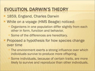 1859, England, Charles Darwin While on a voyage (HMS Beagle) noticed: Organisms in one population differ slightly from each other in form, function and behavior. Some of the differences are hereditary. Proposed a hypothesis for how species change over time The environment exerts a strong influence over which individuals survive to produce more offspring. Some individuals, because of certain traits, are more likely to survive and reproduce than other individuals. 