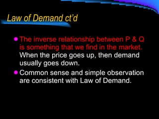 Law of Demand ct’d The inverse relationship between P & Q is something that we find in the market.   When the price goes up, then demand usually goes down. Common sense and simple observation are consistent with Law of Demand. 