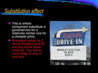 Substitution effect This is where consumers substitute a good/service for a relatively similar one for a cheaper price. Examples would be if movie theaters cost $7 and the rental place costs $3, You will be more likely to stay in and rent. 