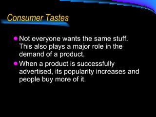 Consumer Tastes Not everyone wants the same stuff.  This also plays a major role in the demand of a product.  When a product is successfully advertised, its popularity increases and people buy more of it. 