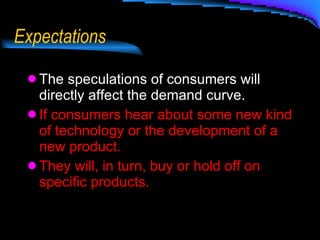 Expectations The speculations of consumers will directly affect the demand curve.  If consumers hear about some new kind of technology or the development of a new product. They will, in turn, buy or hold off on specific products. 