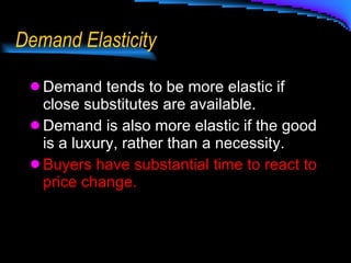 Demand Elasticity Demand tends to be more elastic if close substitutes are available. Demand is also more elastic if the good is a luxury, rather than a necessity. Buyers have substantial time to react to price change. 