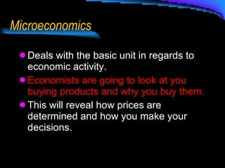 Microeconomics Deals with the basic unit in regards to economic activity.  Economists are going to look at you buying products and why you buy them. This will reveal how prices are determined and how you make your decisions. 