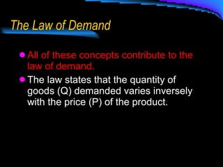 The Law of Demand All of these concepts contribute to the law of demand. The law states that the quantity of goods (Q) demanded varies inversely with the price (P) of the product. 