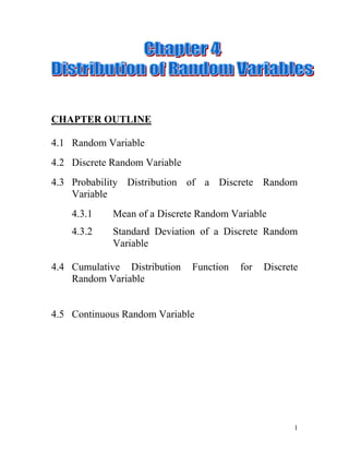 Chapter Outline 4.1Random Variable Discrete Random Variable Probability Distribution of a Discrete Random Variable 4.3.1Mean of a Discrete Random Variable 4.3.2Standard Deviation of a Discrete Random Variable 4.4Cumulative Distribution Function for Discrete Random Variable 4.5Continuous Random Variable Objectives After completing this chapter, you should be able to: Interpret that a random variable is a numerical quantity whose value depends on the conditions and probabilities associated with an experiment. Differentiate between a discrete and a continuous random variable. Construct a discrete probability distribution based on an experiment or given function. Determine the similarities and differences between frequency distributions and probability distribution. Compute, describe and interpret the mean and standard deviation of a probability distribution. Random Variable Definition: A random variable is a variable whose value is determined by the outcome of a random experiment. Supposed one family is randomly selected from the population. The process of random selection is called random or chance experiment. Let X be the number of vehicles owned by the selected family (0, 1, 2, …, n). Therefore the first column represents five possible values (0, 1, 2, 3 and 4) of vehicles owned by the selected family. This table shows that 30 families have 0 vehicle, 470 families have 1 vehicle, 850 families have 2 vehicles, 490 families have 3 vehicles and 160 families have 4 vehicles. In general, a random variable is denoted by X or Y. Discrete Random Variable Definition: A random variable that assumes countable values is called discrete random variable. Examples of discrete random variables: Number of houses sold by a developer in a given month. Number of cars rented at a rental shop during a given month. Number of report received at the police station on a given day. Number of fish caught on a fishing trip. Probability Distribution of a Discrete Random           Variable Definition: The probability distribution of a discrete random variable lists all the possible values that the random variable can assume and their corresponding probabilities. It is used to represent populations. The probability distribution can be presented in the form of a mathematical formula, a table or a graph.  Example 1 Consider the table below. Let X be the number of vehicles owned by a randomly selected family. Write the probability distribution of X and graph for the data. Solution: Example 2 During the summer months, a rental agency keeps track of the number of chain saws it rents each day during a period of 90 days and X denotes the number of saws rented per day. Construct a probability distribution and graph for the data. XNumber of days045130215Total90 Solution: When,   Hence, the probability distribution for X: Whereas the graph is shown below: Example 3 One small farm has 10 cows where 6 of them are male and the rest are female. A veterinary in country XY wants to study on the foot and mouth disease that attacks the cows. Therefore, she randomly selects without replacement two cows as a sample from the farm. Based on the study, construct a probability distribution which X is the random sample representing the number of male cows that being selected as a sample (use tree diagram to illustrate the above event). MFMFMFJoint ProbabilityP(MM)=P(MF)=P(FM)=P(FF)= XP(x) Conditions for probabilities for discrete random variable. The probability assigned to each value of a random variable x must be between 0 and 1. 0 P(x) 1,for each value of x. The sum of the probabilities assigned to all possible values of x is equal to 1. P(x) = 1 Example 4 The following table lists the probability distribution of car sales per day in a used car shop based on passed data. Car Sales per day, X0123P(x)0.100.250.300.35 Find the probability that the number of car sales per day is, none exactly 1 1 to 3 more than 1 at most 2 4.3.1 Mean of a Discrete Random Variables Definition: The mean of a discrete random variable X is the value that is expected to occur repetition, on average, if an experiment is repeated a large number of times. It is denoted by  and calculated as:         The mean of a discrete random variable X is also called as its expected value and is denoted by E(X), 4.3.2 Standard Deviation of a Discrete Random Variable Definition: The standard deviation of a discrete random variable X measures the spread of its probability distribution and is calculated as:                   A higher value for the standard deviation of a discrete random variable indicates that X can assume value over a large range about the mean.  In contrast, a smaller value for the standard deviation indicates the most of the value that X can assume clustered closely about the mean. Example 5 The following table lists the probability distribution of car sales per day in a used car dealer based on passed data. P(x) is the probability of the corresponding value of X = x. Calculate the expected number of sales per day and followed by standard deviation. XP(x)00.110.2520.330.35Total1.00 Solution: Mean Standard Deviation Example 6  During the summer months, a rental agency keeps track of the number of chain saws it rents each day during a period of 90 days and X denotes the number of saws rented per day. What is the expected number of saws rented per day? Then, find the standard deviation. X012P(x)0.50.330.17 Solution: Mean   Standard Deviation Cumulative Distribution Function Definition: The cumulative distribution function (CDF) for a random variable X is a rule or table that provides the probabilities  for any real number x.  Generally the term cumulative probability refers to the probability that X less than or equal to a particular value. For a discrete random variable, the cumulative probability   is a function ,  where  and  , where  is the probability distribution function for X. Example 7 A discrete random variable X has the following probability distribution. X0123 Construct the cumulative distribution of X. Solution: X0123P(x)F(x) Example 8  A discrete random variable X has the following cumulative distribution. a) Construct the probability distribution of X. X012345P(x)F(x) b) Construct the graph of the: i.probability distribution of X. cumulative distribution of X. Example 9 (Overall Example) During the school holiday, the manager of Victory Hotel records the number of room bookings being cancelled each day during a period of 50 days, the results are shown below and X denotes the number of room bookings being cancelled per day. Number of room bookings being cancelled per day, XNumber of days021427384135106373 Construct the probability distribution of X.  X01234567P(x) Then, draw a bar chart for the probability distribution. X0.040.080.120.200.16012P(x)30.24450.2867 The manager expects that five room bookings were cancelled for a day. Is the manager expectation true? Explain. The manager expectation is not true since only four expected room bookings being cancelled for a day. Find the probability that at most three room bookings were cancelled. Find the standard deviation for the number of room bookings being cancelled. X01234567P(x)0.140.160.060.06X2.P(x)00.084.165 Continuous Random Variable Definition: A random variable that can assume any value contained in one or more intervals is called a continuous random variable. Examples of continuous random variables, The weight of a person. The time taken to complete a 100 meter dash. The duration of a battery. The height of a building. EXERCISES 1.The following table gives the probability distribution of a discrete random variable X. X012345P(x)0.30.170.220.310.150.12 Find the following probability: a)exactly 1. b)at most 1. c)at least 3. d)2 to 5. e)more than 3. 2.The following table lists the frequency distribution of the data collected by a local research agency. Number of TV sets own0123456Number of families11089132934015176103 a)Construct the probability distribution table. b)Let X denote the number of television sets owned  by a randomly selected family from this town. Find the following probabilities: i.exactly 3. ii.more than 2. iii.at most 2. iv.1 to 3. v.at least 4. 3.According to a survey 65% university students smokes. Three students are randomly selected from this university. Let X denote the number of students in this sample who does not smokes. Develop the probability distribution of X. a)Draw a tree diagram for this problem. b)Construct the probability distribution table. c)Let X denote the number of students who does.  not smoking is selected randomly. Find the following probability: i.at most 1. ii.1 to 2. at least 2. more than 1. 4.The following table gives the probability distribution of the number of camcorders sold on a given day at an electronic store. Camcorder sold0123456Probability0.050.120.190.300.180.100.06 Calculate the mean and standard deviation for this probability distribution. 5.According to a survey, 30% of adults are against using animals for research. Assume that this result holds true for the current population of all adults. Let x be the number of adults who agrees using animals for research in a random sample of three adults. Obtain:  a)the probability distribution of X. b)mean. standard deviation. In a genetics investigation, cat litters with ten kittens are studied which of three are male. The scientist selects three kittens randomly. Let X as the number of female kittens that being selected and construct probability distribution for X (you may use tree diagram to represent the above event). Based on the probability distribution obtained, find the: mean. standard deviation. An urn holds 5 whites and 3 black marbles. If two marbles are drawn randomly without replacement and X denoted the number of white marbles, Find the probability distribution of X. Plot the cumulative frequency distribution (CFD) of X. The following table is the probability distribution for the number of traffic accidents occur daily in a small city.  Number of accidents (X)012345P(x)0.100.209a3aaa Find the probability of: exactly three accidents occur daily. between one and four accidents occur daily. at least three accidents occur daily. more than five accidents occur daily and explain your answer. Traffic Department of that small city expects that 5 accidents occur daily. Do you agree? Justify your opinion. Compute the standard deviation. The manager of large computer network has developed the following probability distribution of the number of interruptions per day: Interruptions(X)0123456P(x)0.320.350.180.080.040.020.01 Find the probability of: more than three interruptions per day. from one to five interruptions per day. at least an interruption per day. Compute the expected value. Compute the standard deviation. You are trying to develop a strategy for investing in two different stocks. The anticipated annual return for a RM1,000 investment in each stock has the following probability distribution. Returns (RM), XP(x)Stock AStock B-100500.101500.380-200.3150-100a Find the value of a. Compute, expected return for Stock A and Stock B. standard deviation for both stocks. Would you invest in Stock A or Stock B? Explain. 11.Classify each of the following random variables as discrete or continuous. The time left on a parking meter. The number of goals scored by a football player. The total pounds of fish caught on a fishing trip. The number of cans in a vending machine. The time spent by a doctor examining a patient. The amount of petrol filled in the car. The price of a concert ticket. 