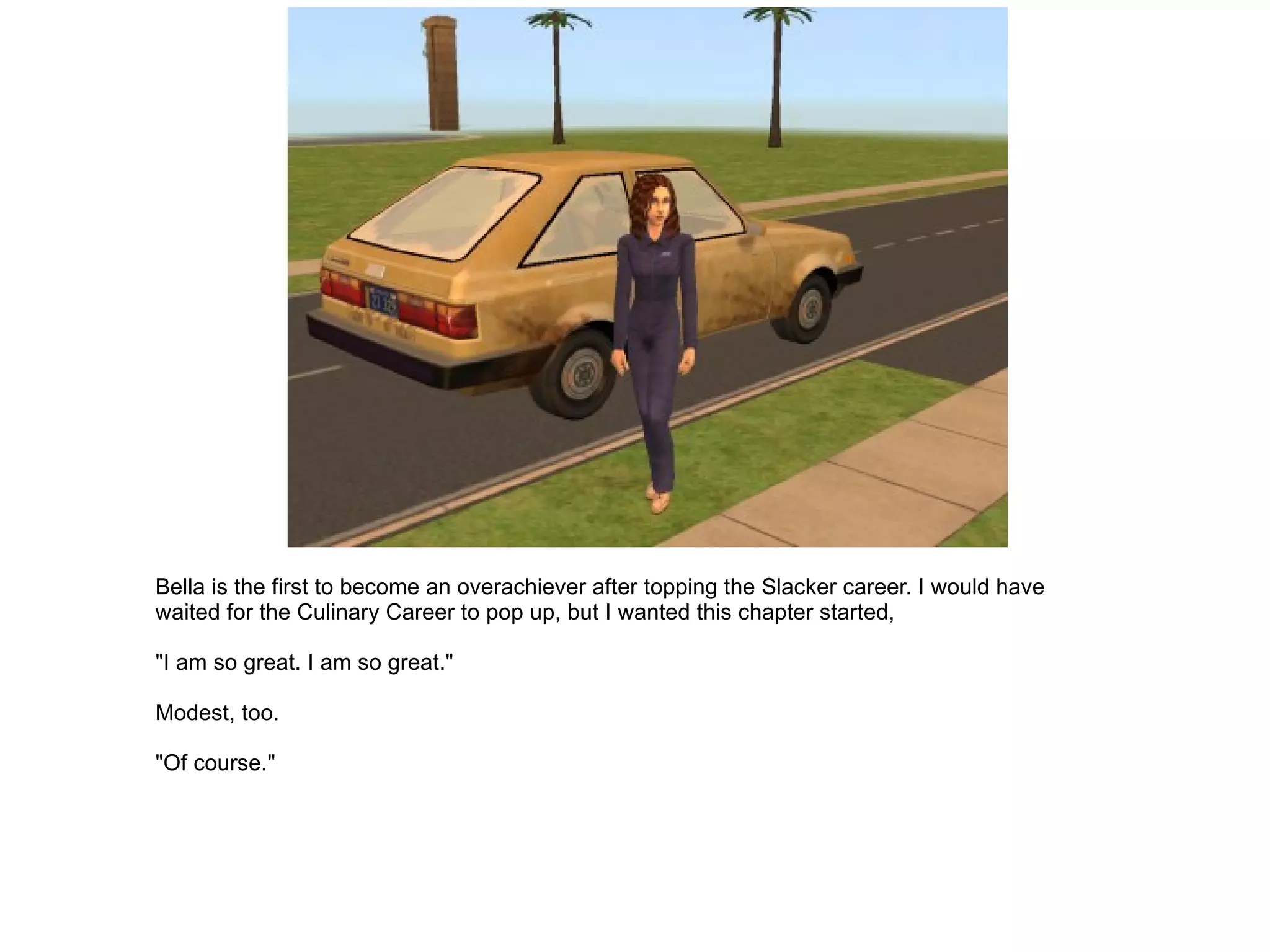 Bella is the first to become an overachiever after topping the Slacker career. I would have waited for the Culinary Career to pop up, but I wanted this chapter started, "I am so great. I am so great." Modest, too. "Of course." 