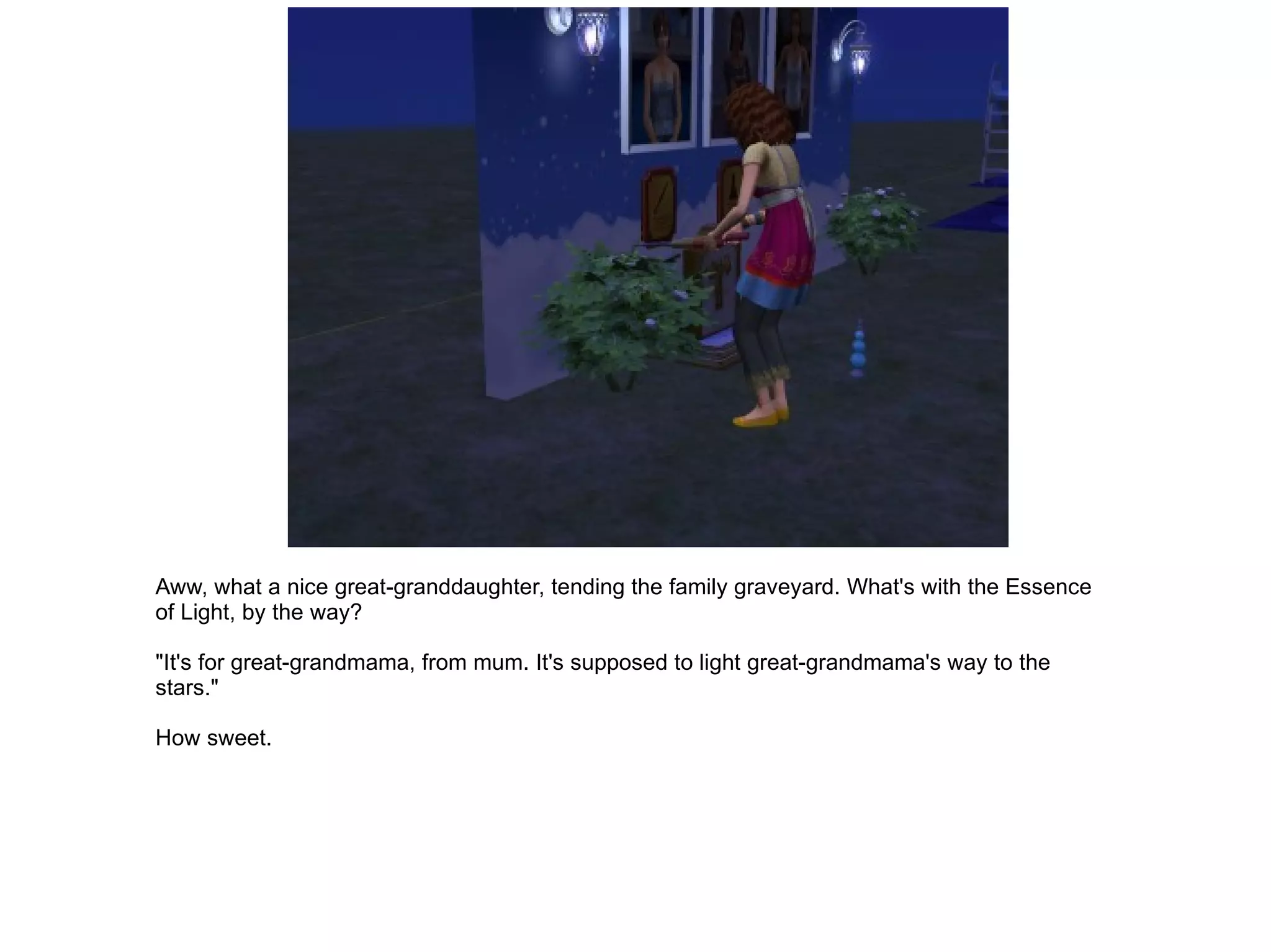 Aww, what a nice great-granddaughter, tending the family graveyard. What's with the Essence of Light, by the way? "It's for great-grandmama, from mum. It's supposed to light great-grandmama's way to the stars." How sweet. 