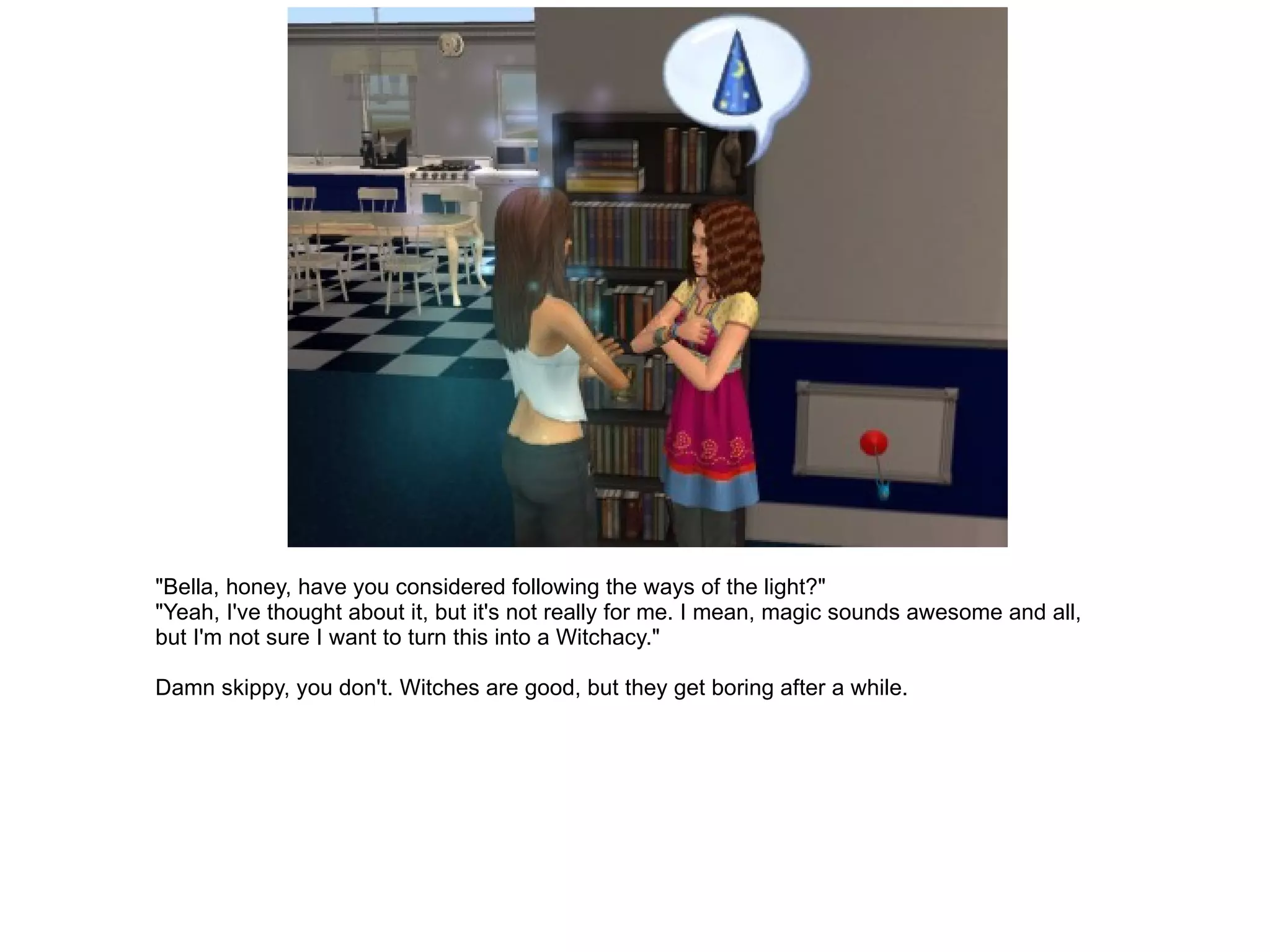 "Bella, honey, have you considered following the ways of the light?" "Yeah, I've thought about it, but it's not really for me. I mean, magic sounds awesome and all, but I'm not sure I want to turn this into a Witchacy." Damn skippy, you don't. Witches are good, but they get boring after a while. 