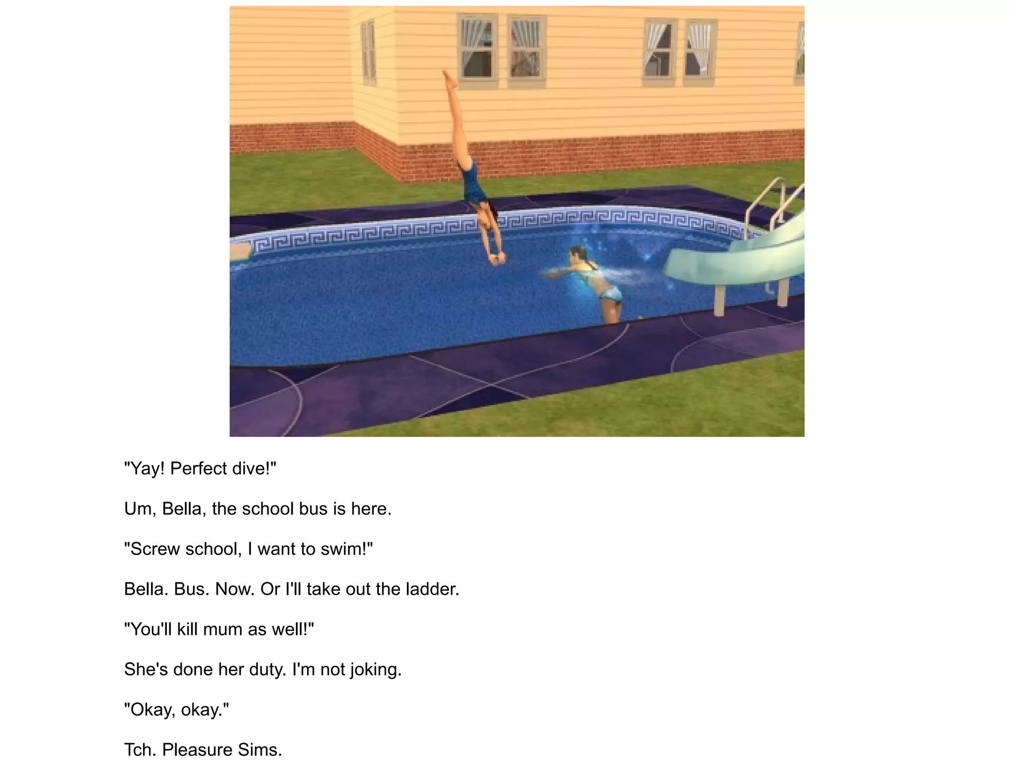 "Yay! Perfect dive!" Um, Bella, the school bus is here. "Screw school, I want to swim!" Bella. Bus. Now. Or I'll take out the ladder. "You'll kill mum as well!" She's done her duty. I'm not joking. "Okay, okay." Tch. Pleasure Sims. 