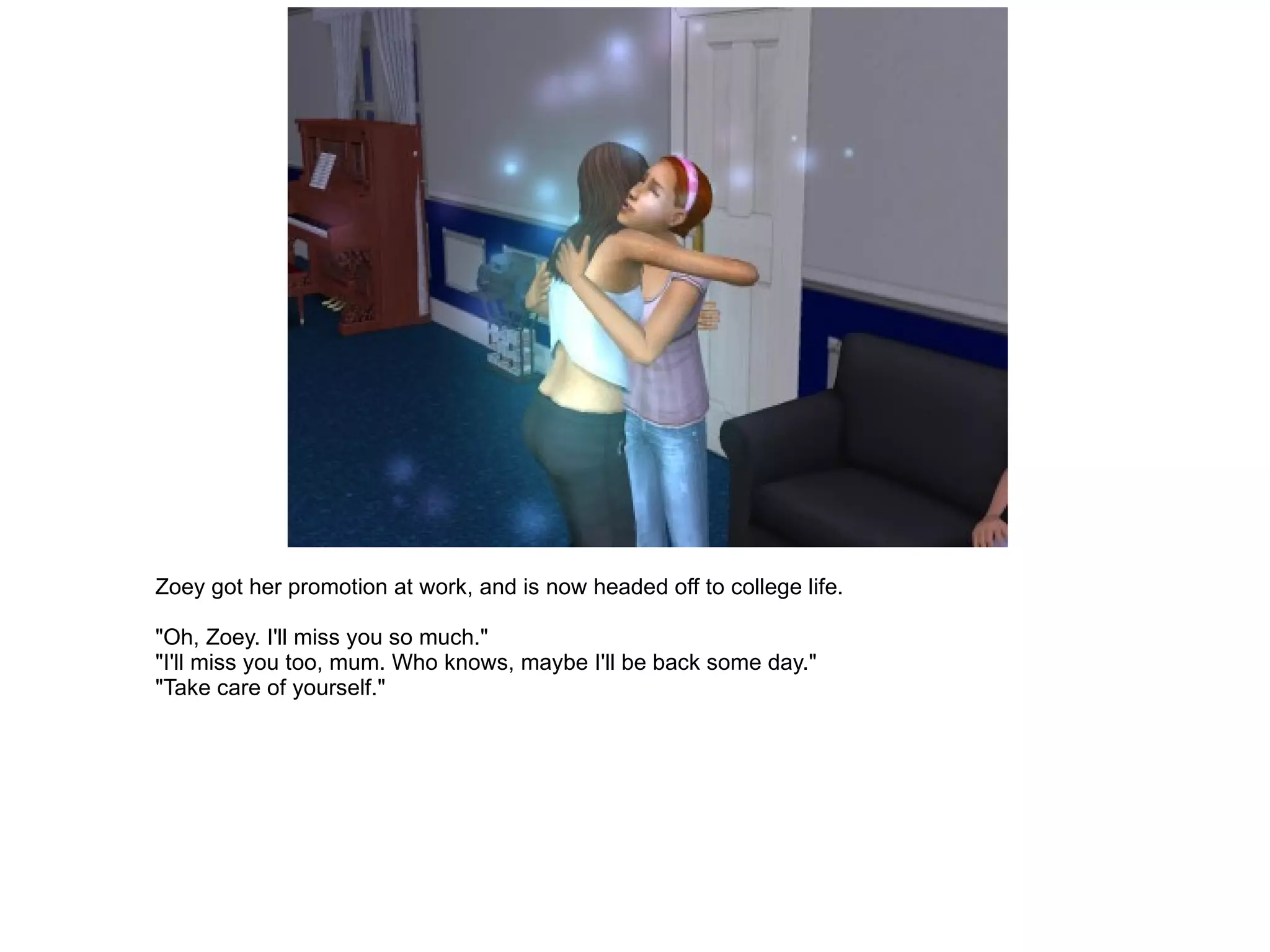 Zoey got her promotion at work, and is now headed off to college life. "Oh, Zoey. I'll miss you so much." "I'll miss you too, mum. Who knows, maybe I'll be back some day." "Take care of yourself." 
