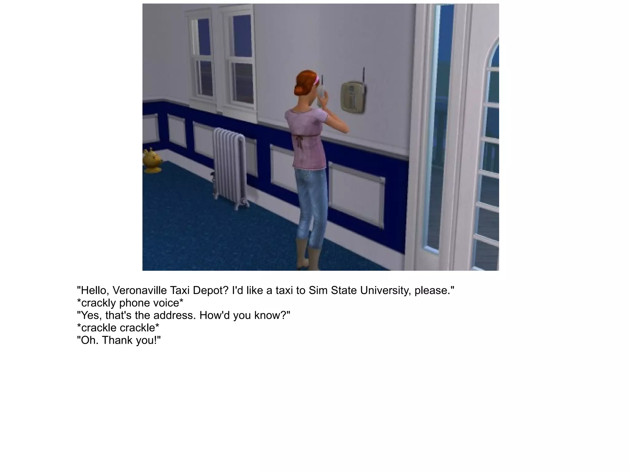 "Hello, Veronaville Taxi Depot? I'd like a taxi to Sim State University, please." *crackly phone voice* "Yes, that's the address. How'd you know?" *crackle crackle* "Oh. Thank you!" 