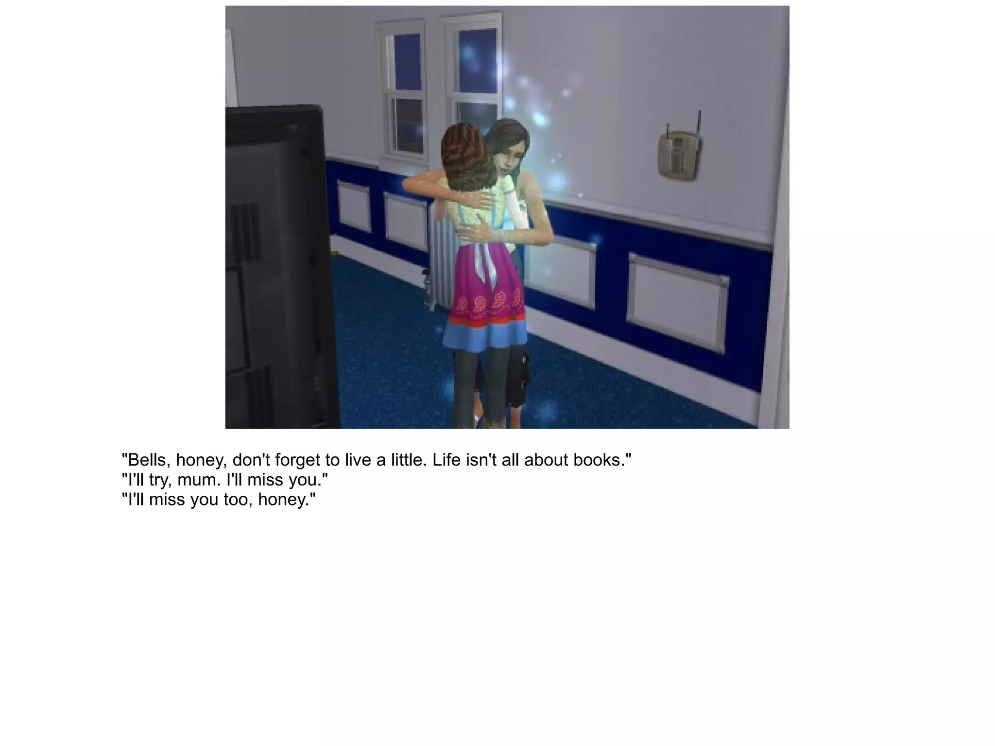 "Bells, honey, don't forget to live a little. Life isn't all about books." "I'll try, mum. I'll miss you." "I'll miss you too, honey." 
