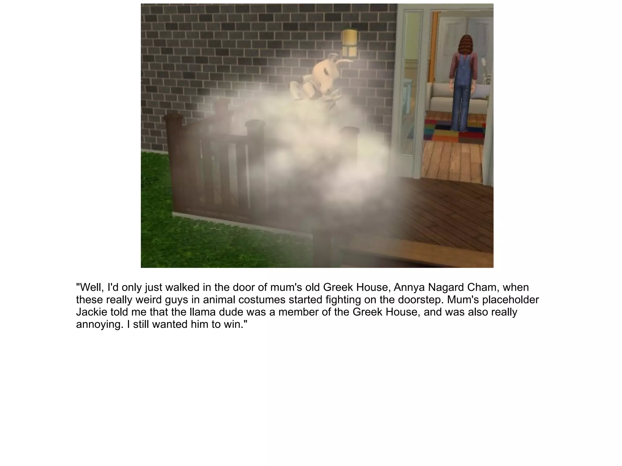 "Well, I'd only just walked in the door of mum's old Greek House, Annya Nagard Cham, when these really weird guys in animal costumes started fighting on the doorstep. Mum's placeholder Jackie told me that the llama dude was a member of the Greek House, and was also really annoying. I still wanted him to win." 