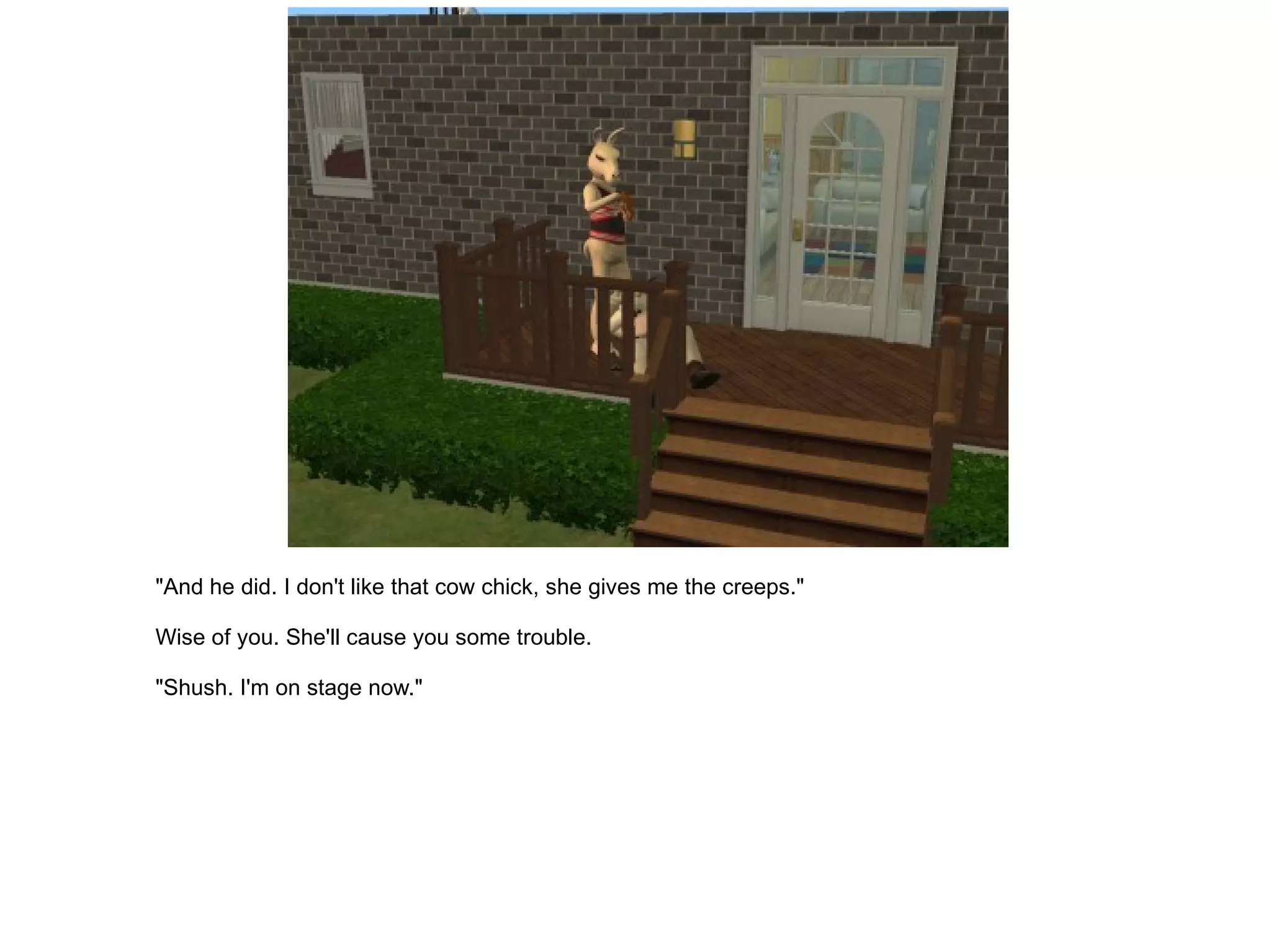 "And he did. I don't like that cow chick, she gives me the creeps." Wise of you. She'll cause you some trouble. "Shush. I'm on stage now." 